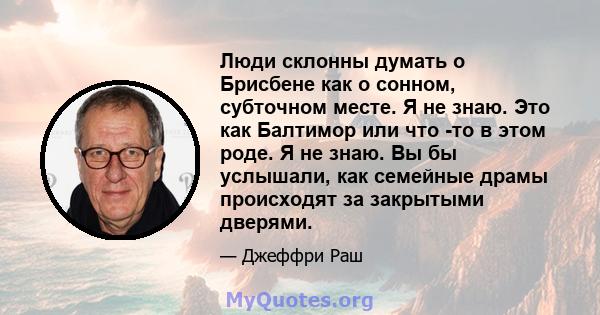 Люди склонны думать о Брисбене как о сонном, субточном месте. Я не знаю. Это как Балтимор или что -то в этом роде. Я не знаю. Вы бы услышали, как семейные драмы происходят за закрытыми дверями.