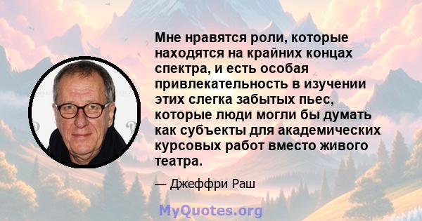 Мне нравятся роли, которые находятся на крайних концах спектра, и есть особая привлекательность в изучении этих слегка забытых пьес, которые люди могли бы думать как субъекты для академических курсовых работ вместо