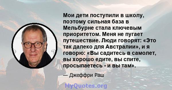 Мои дети поступили в школу, поэтому сильная база в Мельбурне стала ключевым приоритетом. Меня не пугает путешествие. Люди говорят: «Это так далеко для Австралии», и я говорю: «Вы садитесь в самолет, вы хорошо едите, вы