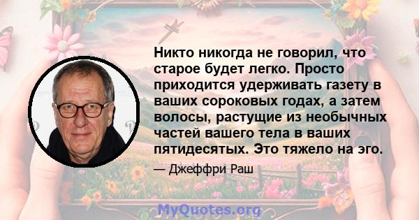 Никто никогда не говорил, что старое будет легко. Просто приходится удерживать газету в ваших сороковых годах, а затем волосы, растущие из необычных частей вашего тела в ваших пятидесятых. Это тяжело на эго.