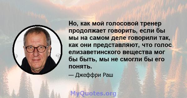 Но, как мой голосовой тренер продолжает говорить, если бы мы на самом деле говорили так, как они представляют, что голос елизаветинского вещества мог бы быть, мы не смогли бы его понять.