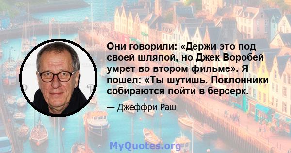 Они говорили: «Держи это под своей шляпой, но Джек Воробей умрет во втором фильме». Я пошел: «Ты шутишь. Поклонники собираются пойти в берсерк.