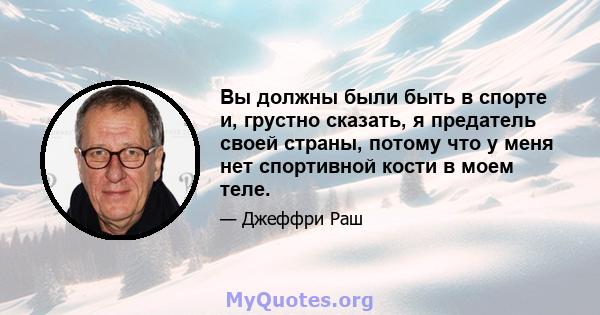 Вы должны были быть в спорте и, грустно сказать, я предатель своей страны, потому что у меня нет спортивной кости в моем теле.