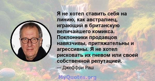 Я не хотел ставить себя на линию, как австралиец, играющий в британскую величайшего комикса. Поклонники продавцов навязчивы, притяжательны и агрессивны. Я не хотел рисковать их гневом или своей собственной репутацией.