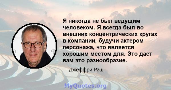 Я никогда не был ведущим человеком. Я всегда был во внешних концентрических кругах в компании, будучи актером персонажа, что является хорошим местом для. Это дает вам это разнообразие.