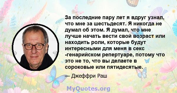 За последние пару лет я вдруг узнал, что мне за шестьдесят. Я никогда не думал об этом. Я думал, что мне лучше начать вести свой возраст или находить роли, которые будут интересными для меня в секс -генарийском