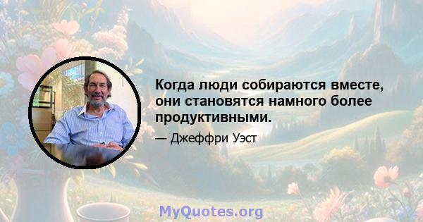 Когда люди собираются вместе, они становятся намного более продуктивными.