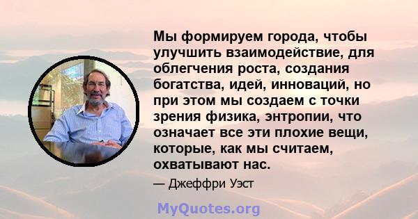 Мы формируем города, чтобы улучшить взаимодействие, для облегчения роста, создания богатства, идей, инноваций, но при этом мы создаем с точки зрения физика, энтропии, что означает все эти плохие вещи, которые, как мы