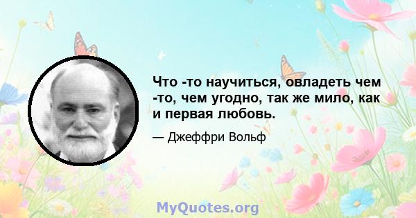 Что -то научиться, овладеть чем -то, чем угодно, так же мило, как и первая любовь.