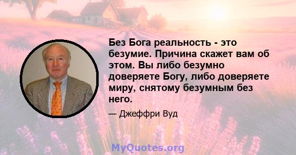 Без Бога реальность - это безумие. Причина скажет вам об этом. Вы либо безумно доверяете Богу, либо доверяете миру, снятому безумным без него.