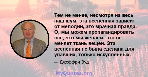 Тем не менее, несмотря на весь наш шум, эта вселенная зависит от мелодии, это мрачная правда. О, мы можем пропагандировать все, что мы желаем, это не меняет ткань вещей. Эта вселенная не была сделана для упавших, только 