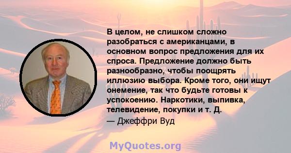 В целом, не слишком сложно разобраться с американцами, в основном вопрос предложения для их спроса. Предложение должно быть разнообразно, чтобы поощрять иллюзию выбора. Кроме того, они ищут онемение, так что будьте