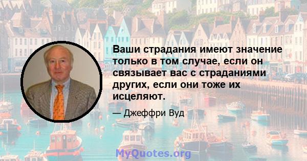 Ваши страдания имеют значение только в том случае, если он связывает вас с страданиями других, если они тоже их исцеляют.