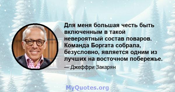 Для меня большая честь быть включенным в такой невероятный состав поваров. Команда Боргата собрала, безусловно, является одним из лучших на восточном побережье.