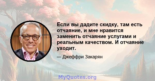 Если вы дадите скидку, там есть отчаяние, и мне нравится заменить отчаяние услугами и реальным качеством. И отчаяние уходит.