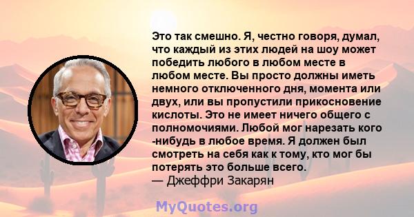 Это так смешно. Я, честно говоря, думал, что каждый из этих людей на шоу может победить любого в любом месте в любом месте. Вы просто должны иметь немного отключенного дня, момента или двух, или вы пропустили