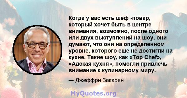 Когда у вас есть шеф -повар, который хочет быть в центре внимания, возможно, после одного или двух выступлений на шоу, они думают, что они на определенном уровне, которого еще не достигли на кухне. Такие шоу, как «Top