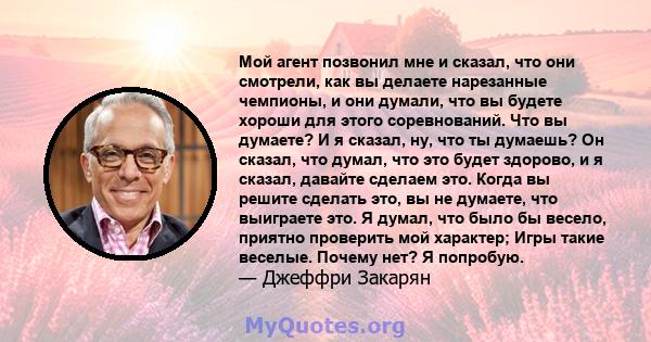 Мой агент позвонил мне и сказал, что они смотрели, как вы делаете нарезанные чемпионы, и они думали, что вы будете хороши для этого соревнований. Что вы думаете? И я сказал, ну, что ты думаешь? Он сказал, что думал, что 