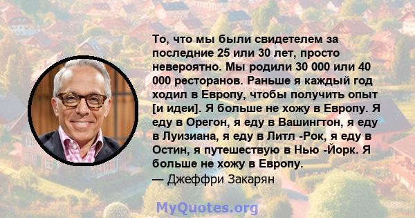 То, что мы были свидетелем за последние 25 или 30 лет, просто невероятно. Мы родили 30 000 или 40 000 ресторанов. Раньше я каждый год ходил в Европу, чтобы получить опыт [и идеи]. Я больше не хожу в Европу. Я еду в