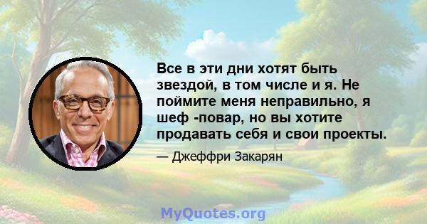 Все в эти дни хотят быть звездой, в том числе и я. Не поймите меня неправильно, я шеф -повар, но вы хотите продавать себя и свои проекты.