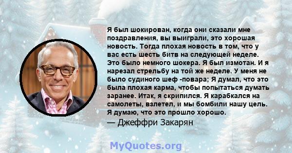 Я был шокирован, когда они сказали мне поздравления, вы выиграли, это хорошая новость. Тогда плохая новость в том, что у вас есть шесть битв на следующей неделе. Это было немного шокера. Я был измотан. И я нарезал