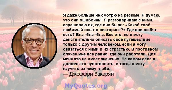 Я даже больше не смотрю на резюме. Я думаю, что они ошибочны. Я разговариваю с ними, спрашиваю их, где они были: «Какой твой любимый опыт в ресторане?» Где они любят есть? Бла -бла -бла. Все это, но я могу действительно 