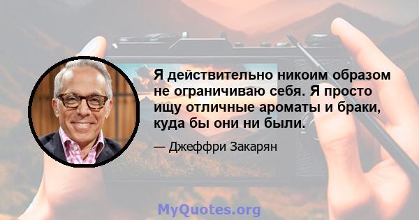 Я действительно никоим образом не ограничиваю себя. Я просто ищу отличные ароматы и браки, куда бы они ни были.