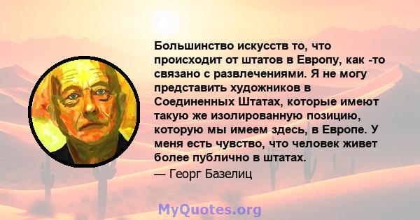 Большинство искусств то, что происходит от штатов в Европу, как -то связано с развлечениями. Я не могу представить художников в Соединенных Штатах, которые имеют такую ​​же изолированную позицию, которую мы имеем здесь, 