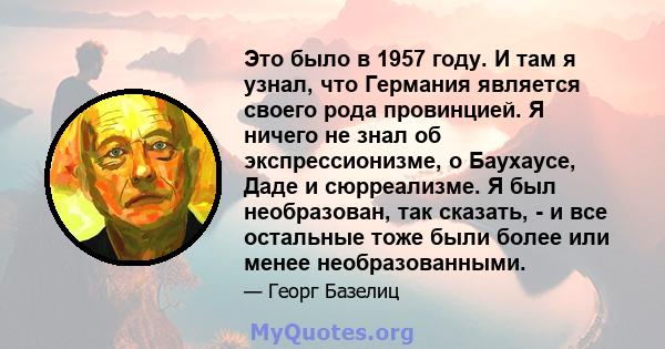 Это было в 1957 году. И там я узнал, что Германия является своего рода провинцией. Я ничего не знал об экспрессионизме, о Баухаусе, Даде и сюрреализме. Я был необразован, так сказать, - и все остальные тоже были более