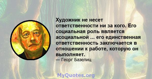 Художник не несет ответственности ни за кого. Его социальная роль является асоциальной ... его единственная ответственность заключается в отношении к работе, которую он выполняет.