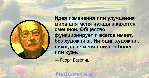 Идея изменения или улучшения мира для меня чужды и кажется смешной. Общество функционирует и всегда имеет, без художника. Ни один художник никогда не менял ничего более или хуже.