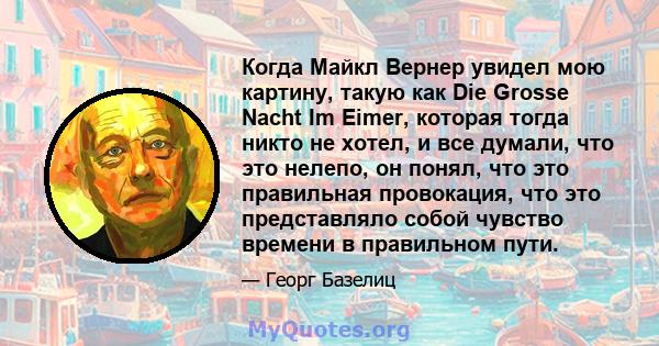 Когда Майкл Вернер увидел мою картину, такую ​​как Die Grosse Nacht Im Eimer, которая тогда никто не хотел, и все думали, что это нелепо, он понял, что это правильная провокация, что это представляло собой чувство