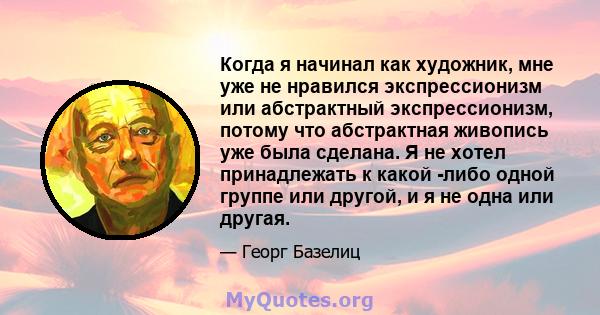 Когда я начинал как художник, мне уже не нравился экспрессионизм или абстрактный экспрессионизм, потому что абстрактная живопись уже была сделана. Я не хотел принадлежать к какой -либо одной группе или другой, и я не