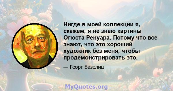 Нигде в моей коллекции я, скажем, я не знаю картины Огюста Ренуара. Потому что все знают, что это хороший художник без меня, чтобы продемонстрировать это.