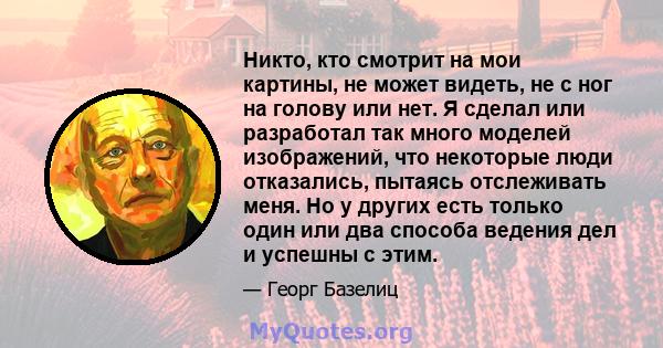 Никто, кто смотрит на мои картины, не может видеть, не с ног на голову или нет. Я сделал или разработал так много моделей изображений, что некоторые люди отказались, пытаясь отслеживать меня. Но у других есть только