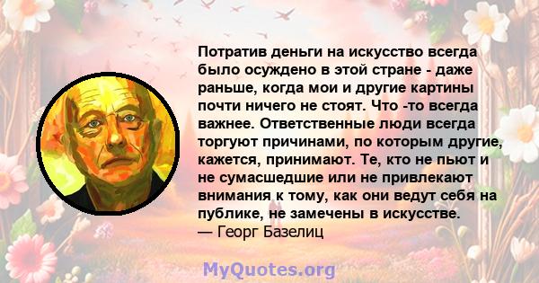 Потратив деньги на искусство всегда было осуждено в этой стране - даже раньше, когда мои и другие картины почти ничего не стоят. Что -то всегда важнее. Ответственные люди всегда торгуют причинами, по которым другие,