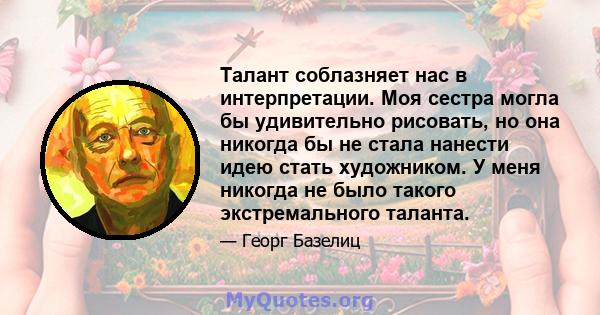 Талант соблазняет нас в интерпретации. Моя сестра могла бы удивительно рисовать, но она никогда бы не стала нанести идею стать художником. У меня никогда не было такого экстремального таланта.