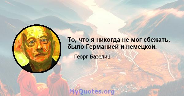 То, что я никогда не мог сбежать, было Германией и немецкой.