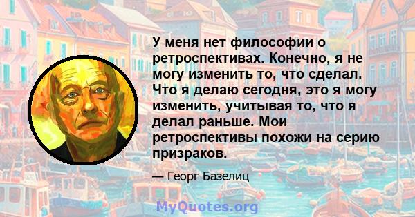 У меня нет философии о ретроспективах. Конечно, я не могу изменить то, что сделал. Что я делаю сегодня, это я могу изменить, учитывая то, что я делал раньше. Мои ретроспективы похожи на серию призраков.