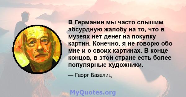 В Германии мы часто слышим абсурдную жалобу на то, что в музеях нет денег на покупку картин. Конечно, я не говорю обо мне и о своих картинах. В конце концов, в этой стране есть более популярные художники.