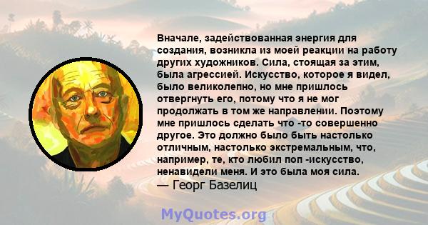 Вначале, задействованная энергия для создания, возникла из моей реакции на работу других художников. Сила, стоящая за этим, была агрессией. Искусство, которое я видел, было великолепно, но мне пришлось отвергнуть его,