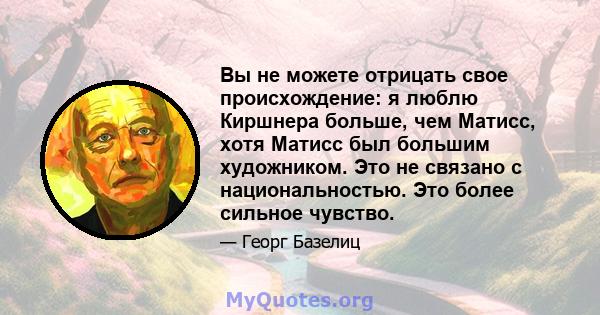 Вы не можете отрицать свое происхождение: я люблю Киршнера больше, чем Матисс, хотя Матисс был большим художником. Это не связано с национальностью. Это более сильное чувство.