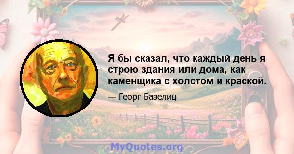 Я бы сказал, что каждый день я строю здания или дома, как каменщика с холстом и краской.