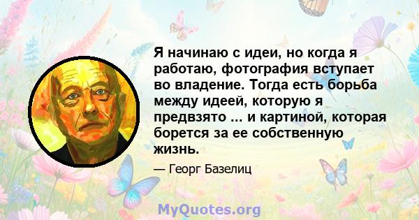 Я начинаю с идеи, но когда я работаю, фотография вступает во владение. Тогда есть борьба между идеей, которую я предвзято ... и картиной, которая борется за ее собственную жизнь.