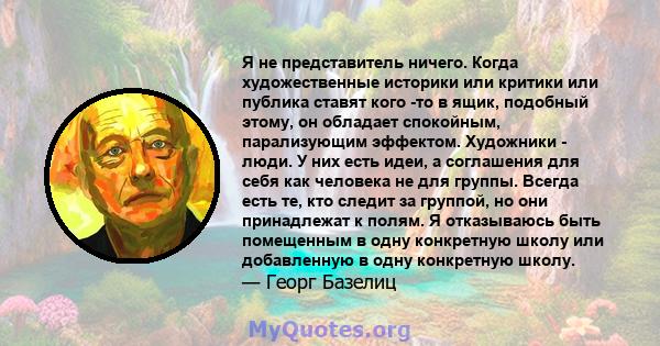 Я не представитель ничего. Когда художественные историки или критики или публика ставят кого -то в ящик, подобный этому, он обладает спокойным, парализующим эффектом. Художники - люди. У них есть идеи, а соглашения для