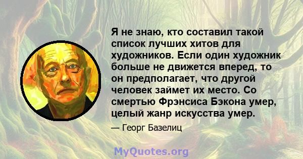 Я не знаю, кто составил такой список лучших хитов для художников. Если один художник больше не движется вперед, то он предполагает, что другой человек займет их место. Со смертью Фрэнсиса Бэкона умер, целый жанр