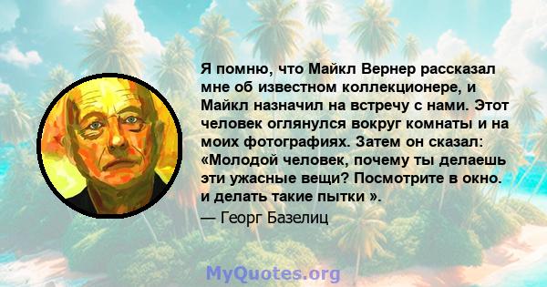 Я помню, что Майкл Вернер рассказал мне об известном коллекционере, и Майкл назначил на встречу с нами. Этот человек оглянулся вокруг комнаты и на моих фотографиях. Затем он сказал: «Молодой человек, почему ты делаешь