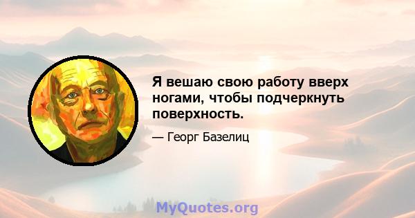 Я вешаю свою работу вверх ногами, чтобы подчеркнуть поверхность.