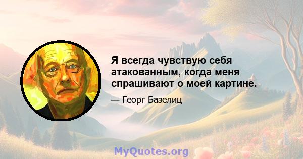 Я всегда чувствую себя атакованным, когда меня спрашивают о моей картине.