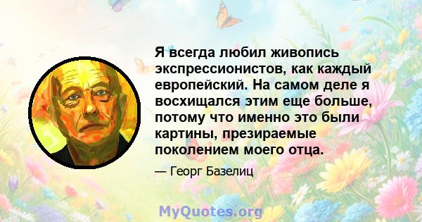 Я всегда любил живопись экспрессионистов, как каждый европейский. На самом деле я восхищался этим еще больше, потому что именно это были картины, презираемые поколением моего отца.